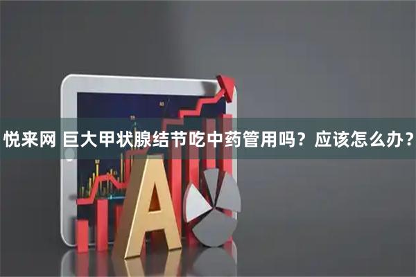 悦来网 巨大甲状腺结节吃中药管用吗？应该怎么办？