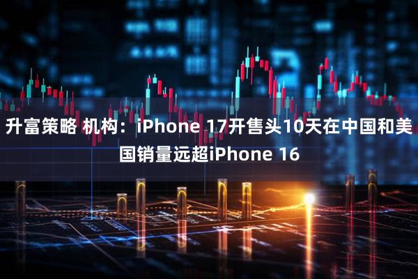 升富策略 机构：iPhone 17开售头10天在中国和美国销量远超iPhone 16
