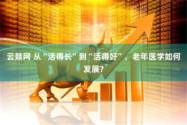 云燚网 从“活得长”到“活得好”，老年医学如何发展？