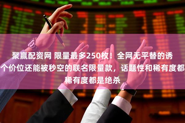 聚赢配资网 限量最多250枚！全网无平替的诱惑！这个价位还能被秒空的联名限量款，话题性和稀有度都是绝杀