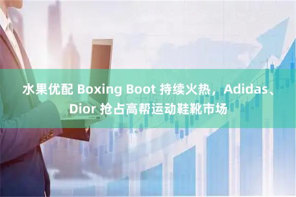 水果优配 Boxing Boot 持续火热，Adidas、Dior 抢占高帮运动鞋靴市场