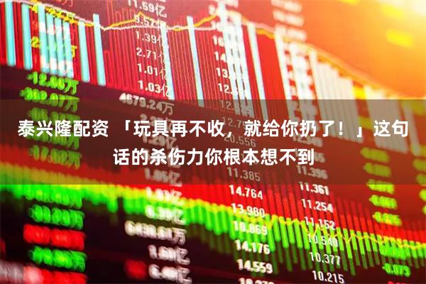 泰兴隆配资 「玩具再不收，就给你扔了！」这句话的杀伤力你根本想不到