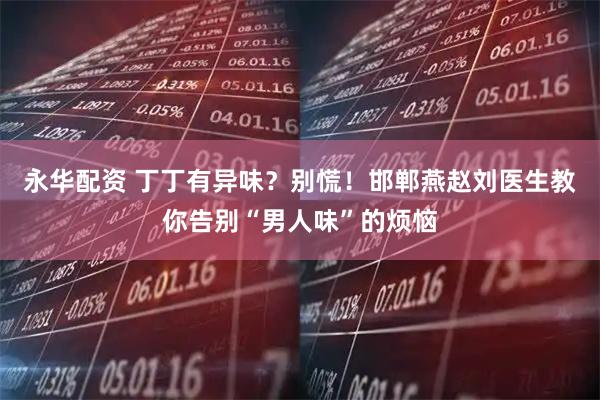 永华配资 丁丁有异味？别慌！邯郸燕赵刘医生教你告别“男人味”的烦恼