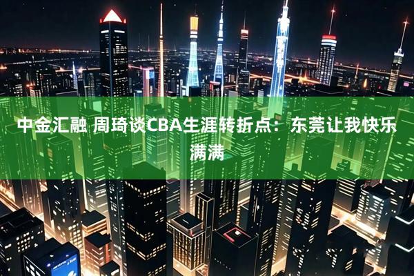 中金汇融 周琦谈CBA生涯转折点：东莞让我快乐满满