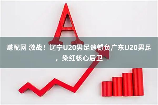 赚配网 激战！辽宁U20男足遗憾负广东U20男足，染红核心后卫
