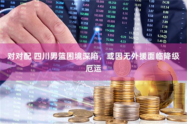 对对配 四川男篮困境深陷，或因无外援面临降级厄运