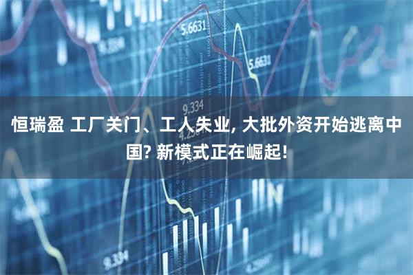 恒瑞盈 工厂关门、工人失业, 大批外资开始逃离中国? 新模式正在崛起!