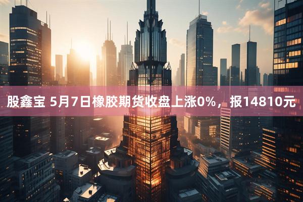 股鑫宝 5月7日橡胶期货收盘上涨0%，报14810元