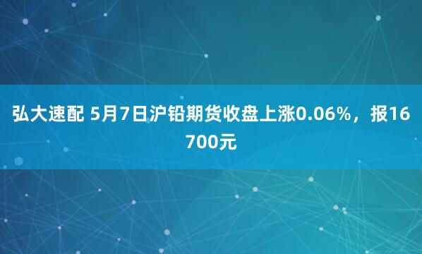 弘大速配 5月7日沪铅期货收盘上涨0.06%，报16700元