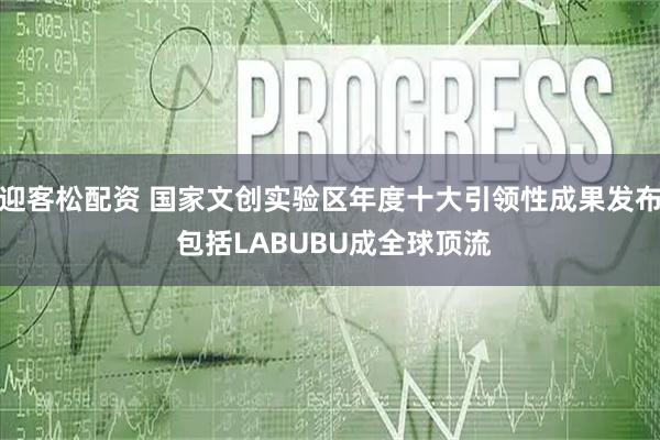 迎客松配资 国家文创实验区年度十大引领性成果发布 包括LABUBU成全球顶流