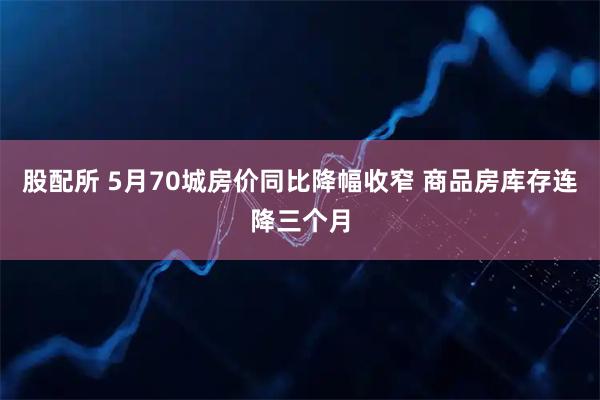 股配所 5月70城房价同比降幅收窄 商品房库存连降三个月