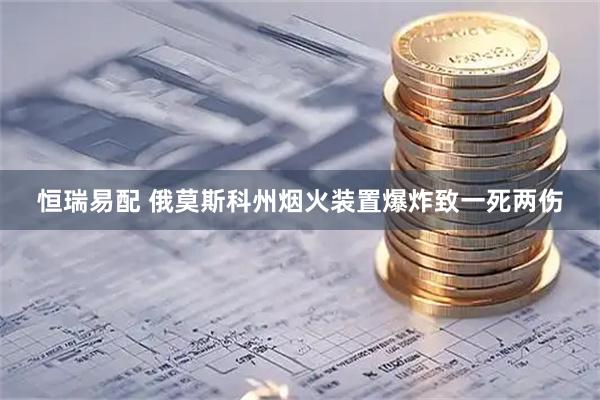 恒瑞易配 俄莫斯科州烟火装置爆炸致一死两伤
