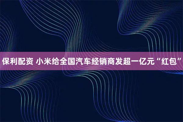 保利配资 小米给全国汽车经销商发超一亿元“红包”