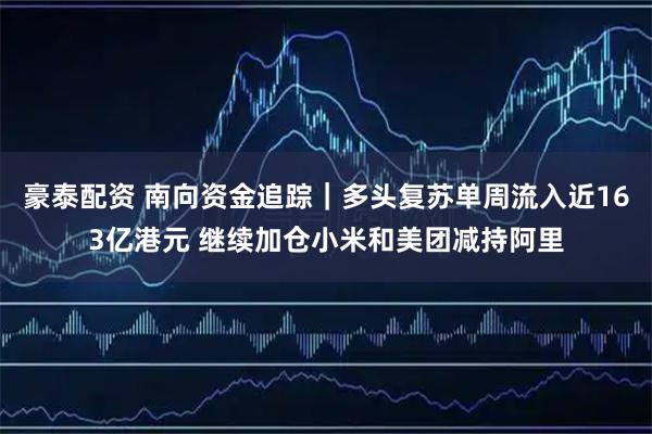 豪泰配资 南向资金追踪｜多头复苏单周流入近163亿港元 继续加仓小米和美团减持阿里