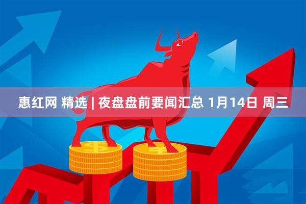 惠红网 精选 | 夜盘盘前要闻汇总 1月14日 周三
