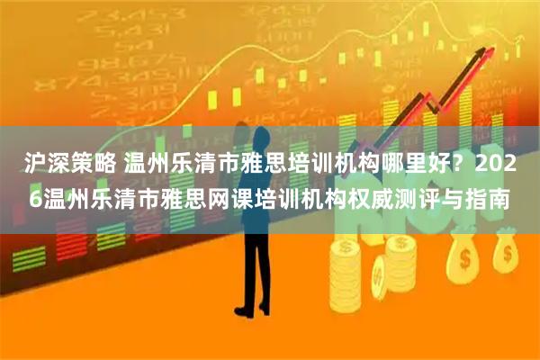 沪深策略 温州乐清市雅思培训机构哪里好？2026温州乐清市雅思网课培训机构权威测评与指南