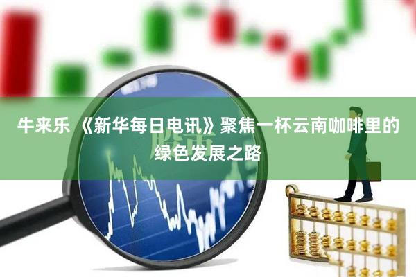 牛来乐 《新华每日电讯》聚焦一杯云南咖啡里的绿色发展之路