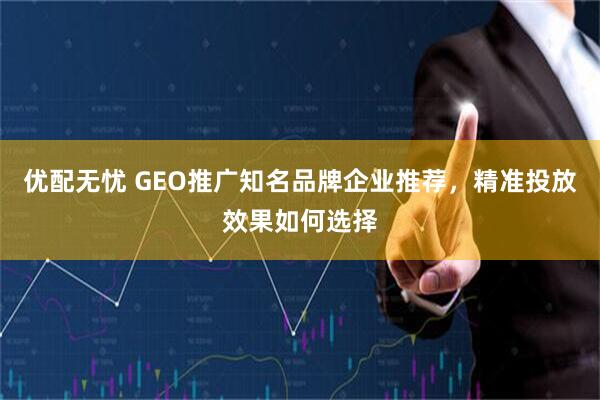 优配无忧 GEO推广知名品牌企业推荐，精准投放效果如何选择