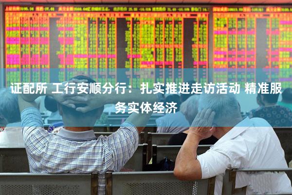 证配所 工行安顺分行：扎实推进走访活动 精准服务实体经济