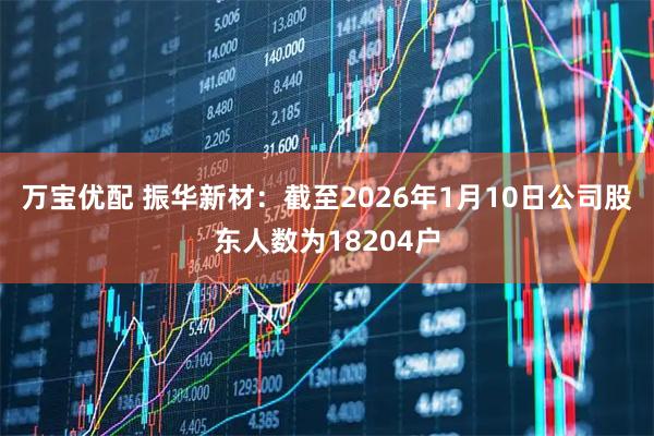 万宝优配 振华新材：截至2026年1月10日公司股东人数为18204户