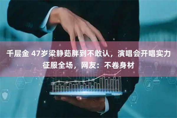 千层金 47岁梁静茹胖到不敢认，演唱会开唱实力征服全场，网友：不卷身材