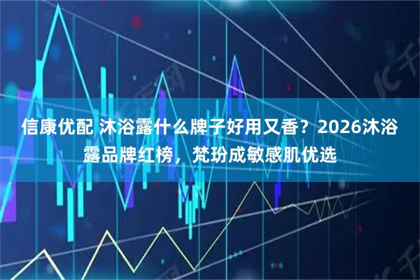 信康优配 沐浴露什么牌子好用又香？2026沐浴露品牌红榜，梵玢成敏感肌优选