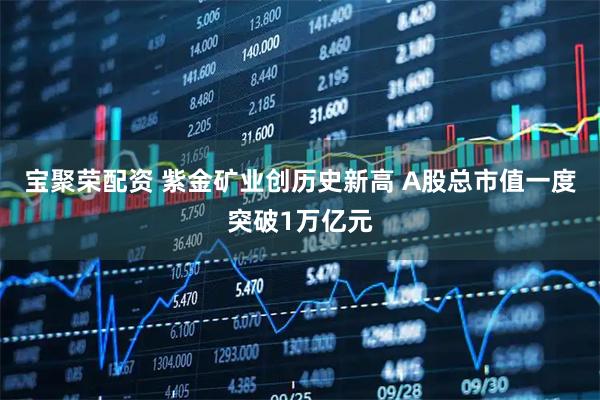 宝聚荣配资 紫金矿业创历史新高 A股总市值一度突破1万亿元