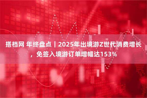 搭档网 年终盘点｜2025年出境游Z世代消费增长，免签入境游订单增幅达153%
