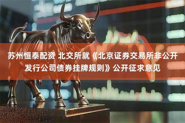 苏州恒泰配资 北交所就《北京证券交易所非公开发行公司债券挂牌规则》公开征求意见