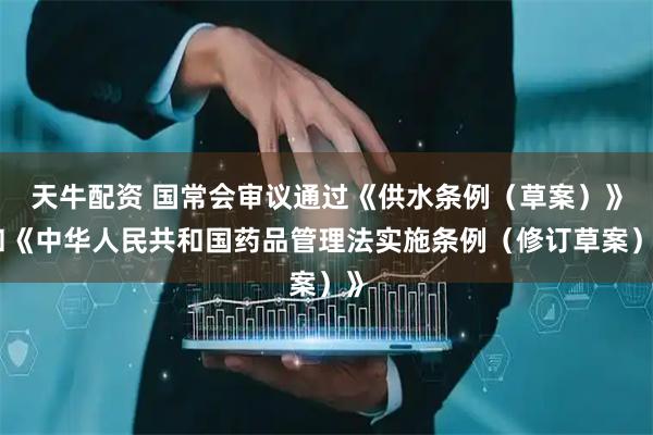 天牛配资 国常会审议通过《供水条例（草案）》和《中华人民共和国药品管理法实施条例（修订草案）》