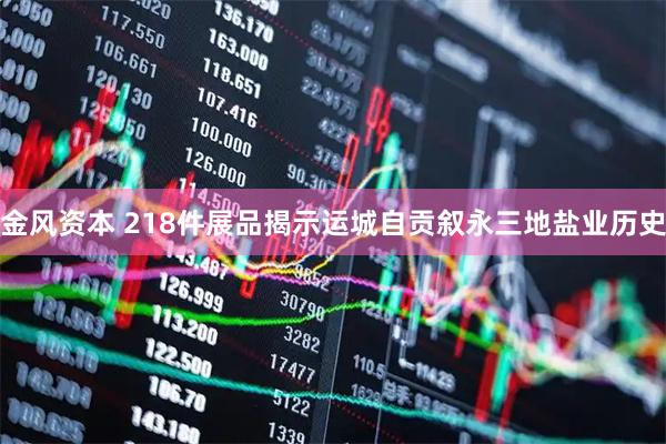 金风资本 218件展品揭示运城自贡叙永三地盐业历史