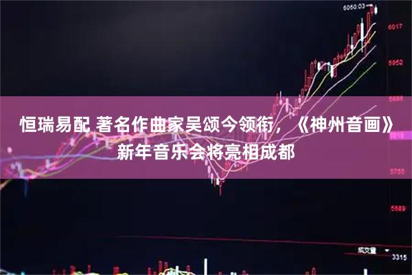 恒瑞易配 著名作曲家吴颂今领衔，《神州音画》新年音乐会将亮相成都