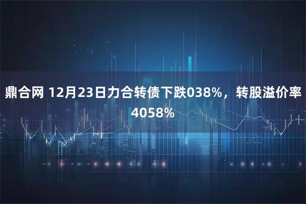鼎合网 12月23日力合转债下跌038%，转股溢价率4058%