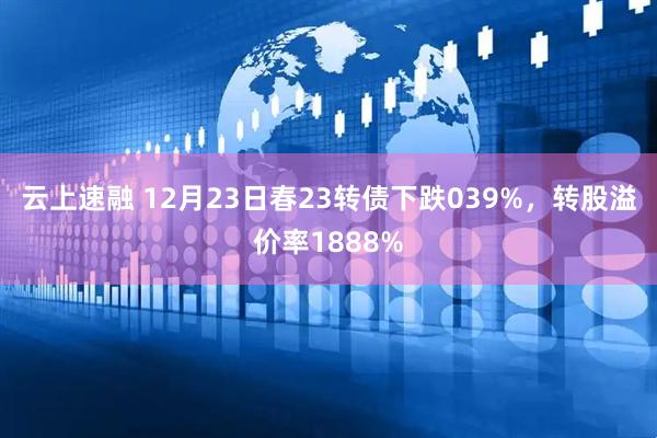 云上速融 12月23日春23转债下跌039%，转股溢价率1888%