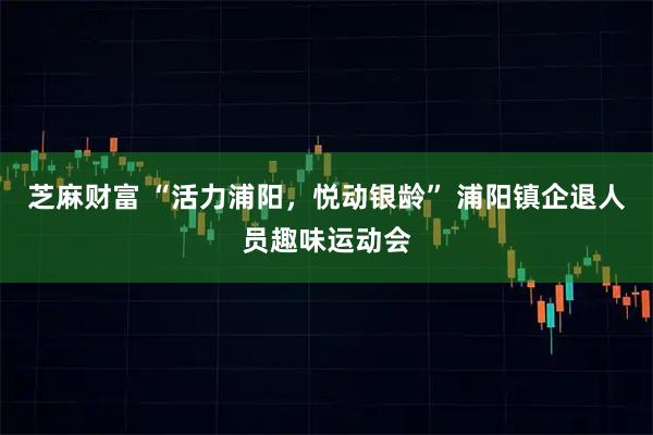 芝麻财富 “活力浦阳，悦动银龄” 浦阳镇企退人员趣味运动会