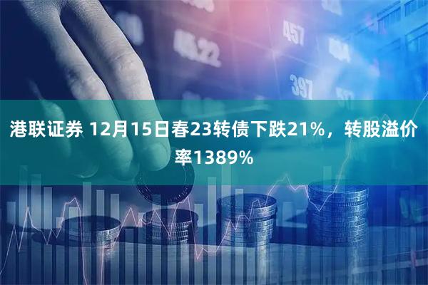 港联证券 12月15日春23转债下跌21%，转股溢价率1389%