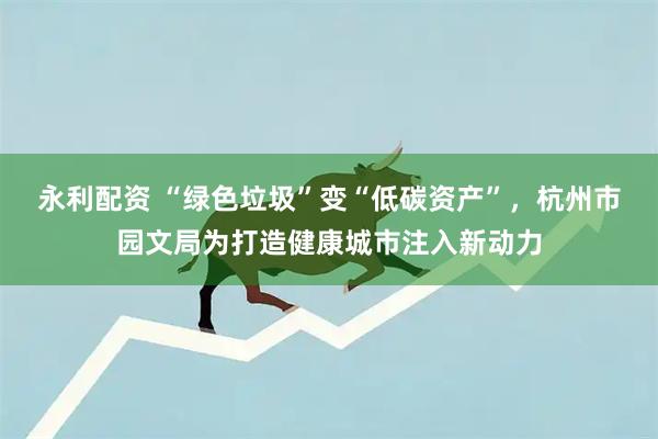 永利配资 “绿色垃圾”变“低碳资产”，杭州市园文局为打造健康城市注入新动力