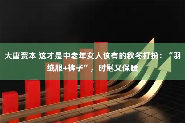 大唐资本 这才是中老年女人该有的秋冬打扮：“羽绒服+裤子”，时髦又保暖