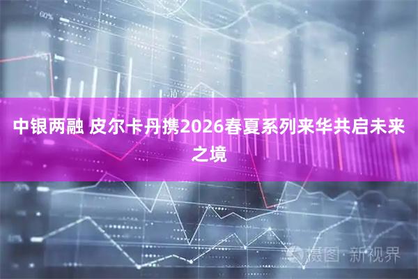 中银两融 皮尔卡丹携2026春夏系列来华共启未来之境