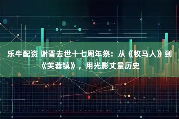 乐牛配资 谢晋去世十七周年祭：从《牧马人》到《芙蓉镇》，用光影丈量历史
