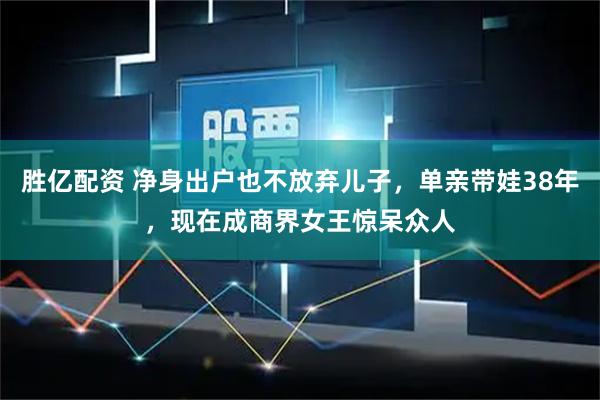 胜亿配资 净身出户也不放弃儿子，单亲带娃38年，现在成商界女王惊呆众人
