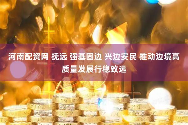 河南配资网 抚远 强基固边 兴边安民 推动边境高质量发展行稳致远