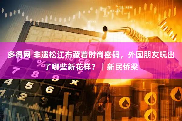 多得网 非遗松江布藏着时尚密码，外国朋友玩出了哪些新花样？｜新民侨梁