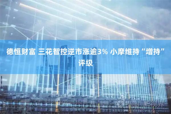 德恒财富 三花智控逆市涨逾3% 小摩维持“增持”评级
