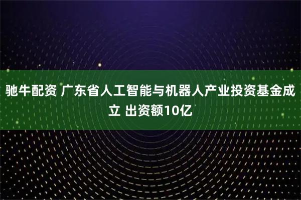 驰牛配资 广东省人工智能与机器人产业投资基金成立 出资额10亿