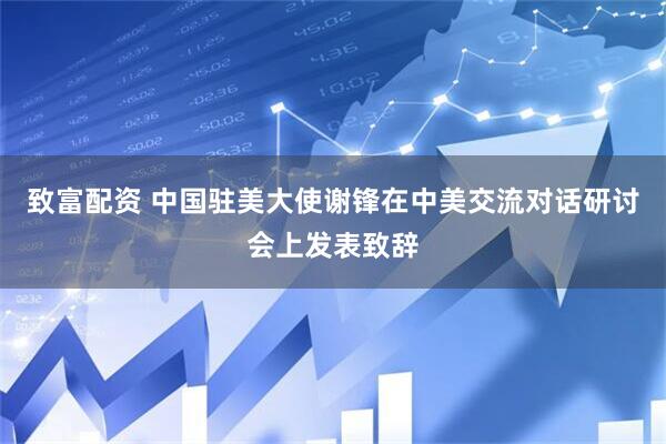 致富配资 中国驻美大使谢锋在中美交流对话研讨会上发表致辞