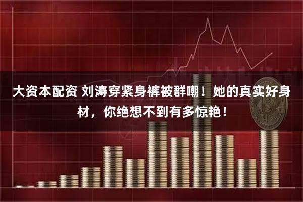 大资本配资 刘涛穿紧身裤被群嘲！她的真实好身材，你绝想不到有多惊艳！