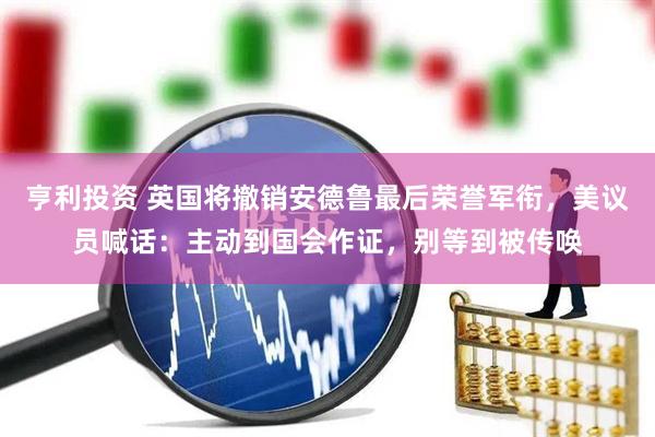 亨利投资 英国将撤销安德鲁最后荣誉军衔，美议员喊话：主动到国会作证，别等到被传唤