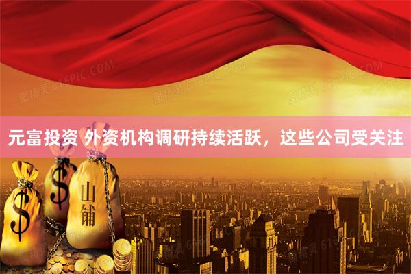 元富投资 外资机构调研持续活跃，这些公司受关注