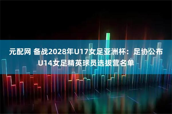 元配网 备战2028年U17女足亚洲杯：足协公布U14女足精英球员选拔营名单
